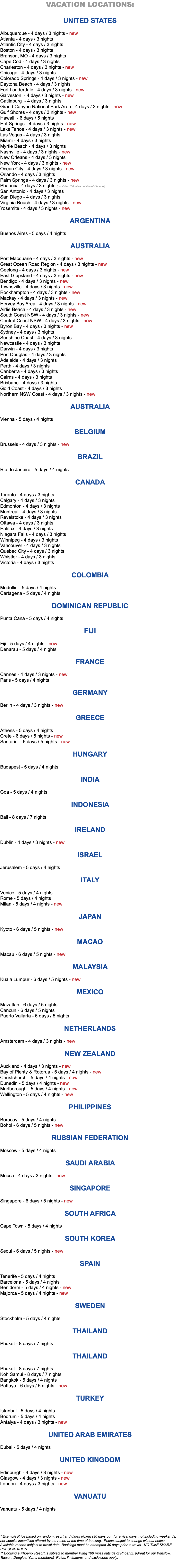 VACATION LOCATIONS: UNITED STATES Albuquerque - 4 days / 3 nights - new Atlanta - 4 days / 3 nights Atlantic City - 4 days / 3 nights Boston - 4 days / 3 nights Branson, MO - 4 days / 3 nights Cape Cod - 4 days / 3 nights Charleston - 4 days / 3 nights - new Chicago - 4 days / 3 nights Colorado Springs - 4 days / 3 nights - new Daytona Beach - 4 days / 3 nights Fort Lauderdale - 4 days / 3 nights - new Galveston - 4 days / 3 nights - new Gatlinburg - 4 days / 3 nights Grand Canyon National Park Area - 4 days / 3 nights - new Gulf Shores - 4 days / 3 nights - new Hawaii - 6 days / 5 nights Hot Springs - 4 days / 3 nights - new Lake Tahoe - 4 days / 3 nights - new Las Vegas - 4 days / 3 nights Miami - 4 days / 3 nights Myrtle Beach - 4 days / 3 nights Nashville - 4 days / 3 nights - new New Orleans - 4 days / 3 nights New York - 4 days / 3 nights - new Ocean City - 4 days / 3 nights - new Orlando - 4 days / 3 nights Palm Springs - 4 days / 3 nights - new Phoenix - 4 days / 3 nights (must live 100 miles outside of Phoenix) San Antonio - 4 days / 3 nights San Diego - 4 days / 3 nights Virginia Beach - 4 days / 3 nights - new Yosemite - 4 days / 3 nights - new ARGENTINA Buenos Aires - 5 days / 4 nights AUSTRALIA Port Macquarie - 4 days / 3 nights - new Great Ocean Road Region - 4 days / 3 nights - new Geelong - 4 days / 3 nights - new East Gippsland - 4 days / 3 nights - new Bendigo - 4 days / 3 nights - new Townsville - 4 days / 3 nights - new Rockhampton - 4 days / 3 nights - new Mackay - 4 days / 3 nights - new Hervey Bay Area - 4 days / 3 nights - new Airlie Beach - 4 days / 3 nights - new South Coast NSW - 4 days / 3 nights - new Central Coast NSW - 4 days / 3 nights - new Byron Bay - 4 days / 3 nights - new Sydney - 4 days / 3 nights Sunshine Coast - 4 days / 3 nights Newcastle - 4 days / 3 nights Darwin - 4 days / 3 nights Port Douglas - 4 days / 3 nights Adelaide - 4 days / 3 nights Perth - 4 days / 3 nights Canberra - 4 days / 3 nights Cairns - 4 days / 3 nights Brisbane - 4 days / 3 nights Gold Coast - 4 days / 3 nights Northern NSW Coast - 4 days / 3 nights - new AUSTRALIA Vienna - 5 days / 4 nights BELGIUM Brussels - 4 days / 3 nights - new BRAZIL Rio de Janeiro - 5 days / 4 nights CANADA Toronto - 4 days / 3 nights Calgary - 4 days / 3 nights Edmonton - 4 days / 3 nights Montreal - 4 days / 3 nights Revelstoke - 4 days / 3 nights Ottawa - 4 days / 3 nights Halifax - 4 days / 3 nights Niagara Falls - 4 days / 3 nights Winnipeg - 4 days / 3 nights Vancouver - 4 days / 3 nights Quebec City - 4 days / 3 nights Whistler - 4 days / 3 nights Victoria - 4 days / 3 nights COLOMBIA Medellin - 5 days / 4 nights Cartagena - 5 days / 4 nights DOMINICAN REPUBLIC Punta Cana - 5 days / 4 nights FIJI Fiji - 5 days / 4 nights - new Denarau - 5 days / 4 nights FRANCE Cannes - 4 days / 3 nights - new Paris - 5 days / 4 nights GERMANY Berlin - 4 days / 3 nights - new GREECE Athens - 5 days / 4 nights Crete - 6 days / 5 nights - new Santorini - 6 days / 5 nights - new HUNGARY Budapest - 5 days / 4 nights INDIA Goa - 5 days / 4 nights INDONESIA Bali - 8 days / 7 nights IRELAND Dublin - 4 days / 3 nights - new ISRAEL Jerusalem - 5 days / 4 nights ITALY Venice - 5 days / 4 nights Rome - 5 days / 4 nights Milan - 5 days / 4 nights - new JAPAN Kyoto - 6 days / 5 nights - new MACAO Macau - 6 days / 5 nights - new MALAYSIA Kuala Lumpur - 6 days / 5 nights - new MEXICO Mazatlan - 6 days / 5 nights Cancun - 6 days / 5 nights Puerto Vallarta - 6 days / 5 nights NETHERLANDS Amsterdam - 4 days / 3 nights - new NEW ZEALAND Auckland - 4 days / 3 nights - new Bay of Plenty & Rotorua - 5 days / 4 nights - new Christchurch - 5 days / 4 nights - new Dunedin - 5 days / 4 nights - new Marlborough - 5 days / 4 nights - new Wellington - 5 days / 4 nights - new PHILIPPINES Boracay - 5 days / 4 nights Bohol - 6 days / 5 nights - new RUSSIAN FEDERATION Moscow - 5 days / 4 nights SAUDI ARABIA Mecca - 4 days / 3 nights - new SINGAPORE Singapore - 6 days / 5 nights - new SOUTH AFRICA Cape Town - 5 days / 4 nights SOUTH KOREA Seoul - 6 days / 5 nights - new SPAIN Tenerife - 5 days / 4 nights Barcelona - 5 days / 4 nights Benidorm - 5 days / 4 nights - new Majorca - 5 days / 4 nights - new SWEDEN Stockholm - 5 days / 4 nights THAILAND Phuket - 8 days / 7 nights THAILAND Phuket - 8 days / 7 nights Koh Samui - 8 days / 7 nights Bangkok - 5 days / 4 nights Pattaya - 6 days / 5 nights - new TURKEY Istanbul - 5 days / 4 nights Bodrum - 5 days / 4 nights Antalya - 4 days / 3 nights - new UNITED ARAB EMIRATES Dubai - 5 days / 4 nights UNITED KINGDOM Edinburgh - 4 days / 3 nights - new Glasgow - 4 days / 3 nights - new London - 4 days / 3 nights - new VANUATU Vanuatu - 5 days / 4 nights * Example Price based on random resort and dates picked (30 days out) for arrival days, not including weekends, nor special incentives offered by the resort at the time of booking. Prices subject to change without notice. Available resorts subject to travel date. Bookings must be attempted 30 days prior to travel. NO TIME SHARE PRESENTATION ** Booking a Phoenix Resort is subject to member living 100 miles outside of Phoenix. (Great for our Winslow, Tucson, Douglas, Yuma members) Rules, limitations, and exclusions apply. 